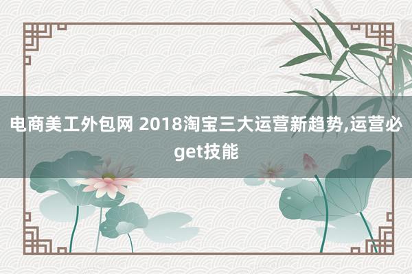 电商美工外包网 2018淘宝三大运营新趋势,运营必get技能