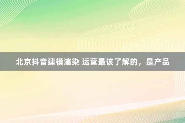 北京抖音建模渲染 运营最该了解的，是产品