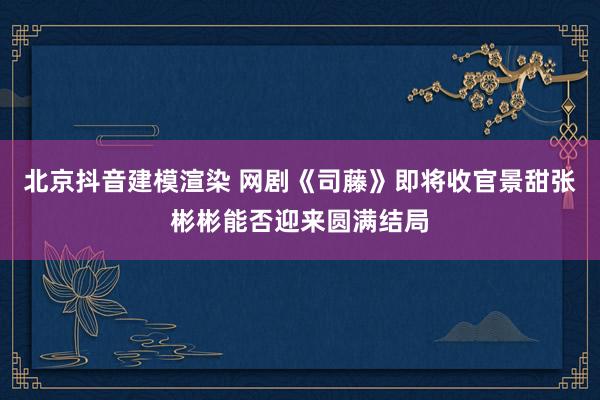 北京抖音建模渲染 网剧《司藤》即将收官景甜张彬彬能否迎来圆满结局