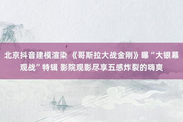 北京抖音建模渲染 《哥斯拉大战金刚》曝“大银幕观战”特辑 影院观影尽享五感炸裂的嗨爽