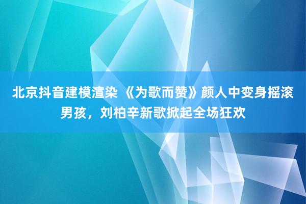 北京抖音建模渲染 《为歌而赞》颜人中变身摇滚男孩，刘柏辛新歌掀起全场狂欢