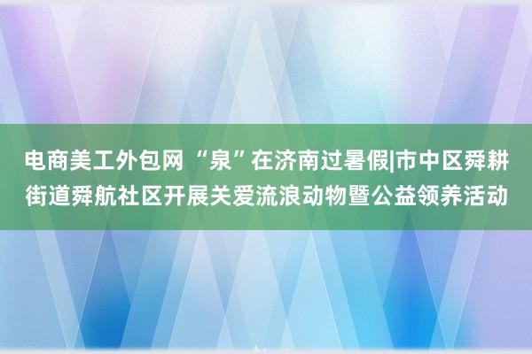 电商美工外包网 “泉”在济南过暑假|市中区舜耕街道舜航社区开展关爱流浪动物暨公益领养活动