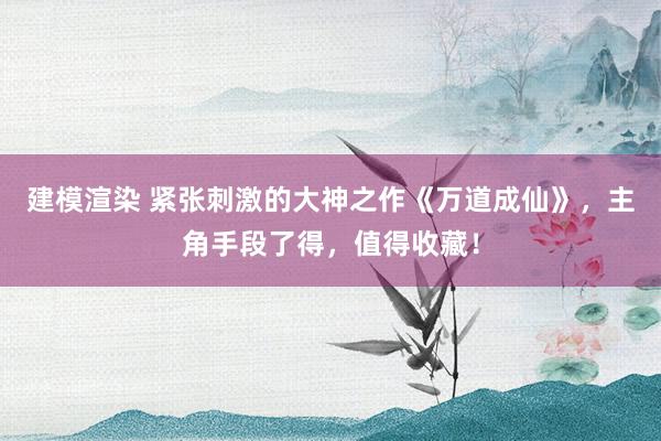 建模渲染 紧张刺激的大神之作《万道成仙》，主角手段了得，值得收藏！