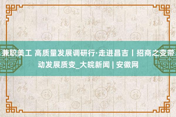 兼职美工 高质量发展调研行·走进昌吉丨招商之变带动发展质变_大皖新闻 | 安徽网