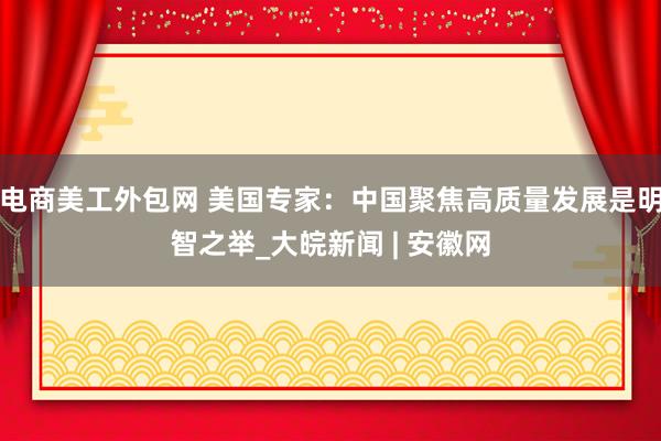 电商美工外包网 美国专家：中国聚焦高质量发展是明智之举_大皖新闻 | 安徽网