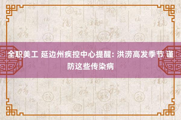 全职美工 延边州疾控中心提醒: 洪涝高发季节 谨防这些传染病