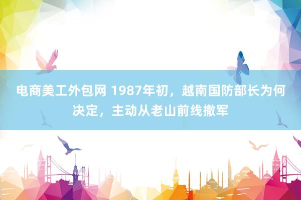 电商美工外包网 1987年初，越南国防部长为何决定，主动从老山前线撤军