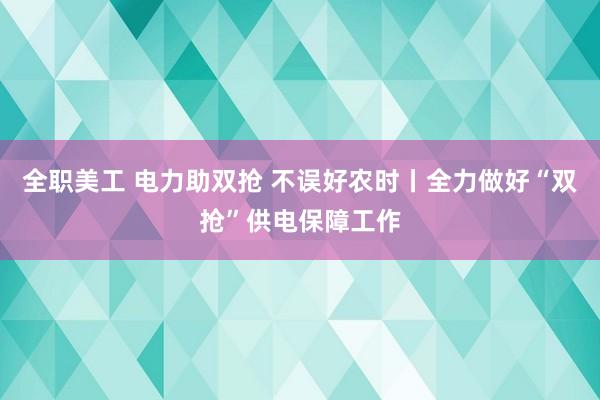 全职美工 电力助双抢 不误好农时丨全力做好“双抢”供电保障工作