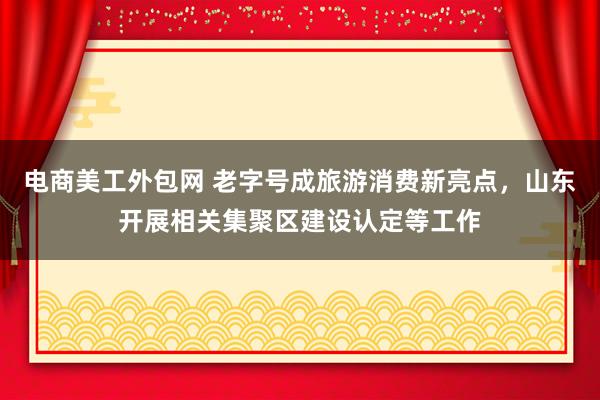 电商美工外包网 老字号成旅游消费新亮点，山东开展相关集聚区建设认定等工作