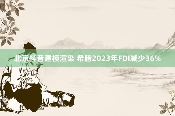 北京抖音建模渲染 希腊2023年FDI减少36%