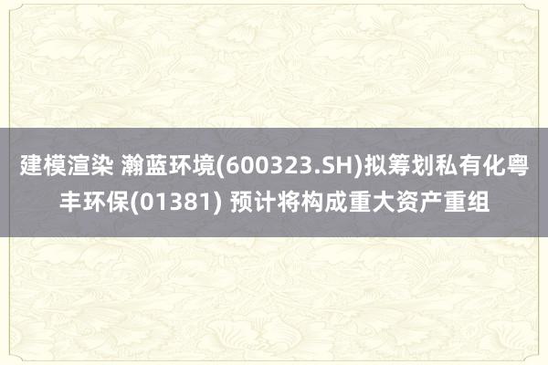 建模渲染 瀚蓝环境(600323.SH)拟筹划私有化粤丰环保(01381) 预计将构成重大资产重组