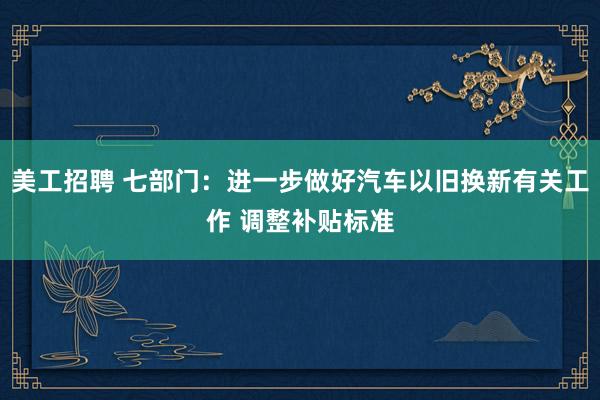 美工招聘 七部门：进一步做好汽车以旧换新有关工作 调整补贴标准