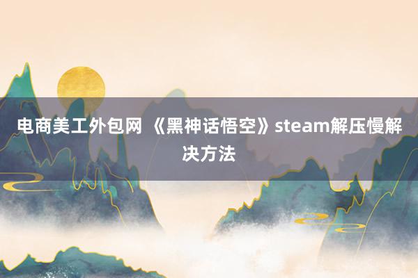 电商美工外包网 《黑神话悟空》steam解压慢解决方法