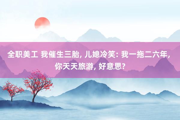 全职美工 我催生三胎, 儿媳冷笑: 我一拖二六年, 你天天旅游, 好意思?