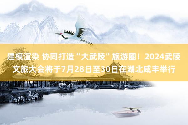 建模渲染 协同打造“大武陵”旅游圈！2024武陵文旅大会将于7月28日至30日在湖北咸丰举行