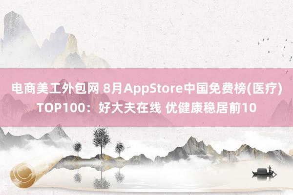 电商美工外包网 8月AppStore中国免费榜(医疗)TOP100：好大夫在线 优健康稳居前10