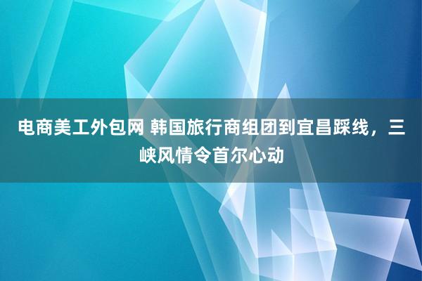 电商美工外包网 韩国旅行商组团到宜昌踩线，三峡风情令首尔心动