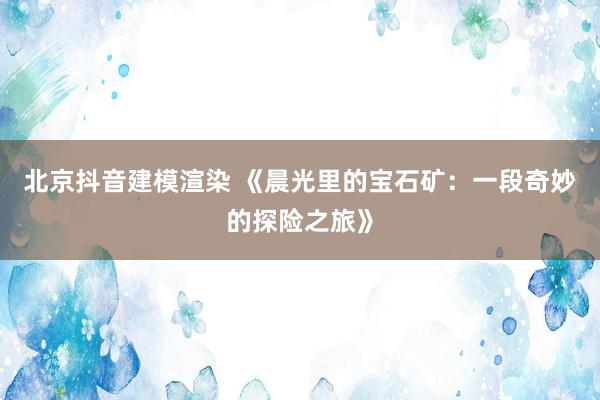 北京抖音建模渲染 《晨光里的宝石矿：一段奇妙的探险之旅》