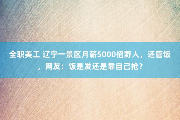 全职美工 辽宁一景区月薪5000招野人，还管饭，网友：饭是发还是靠自己抢？