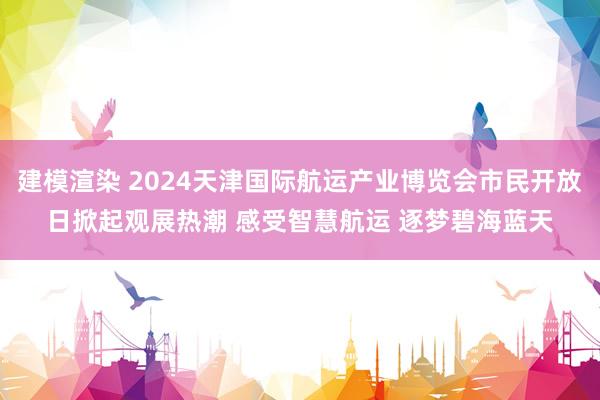 建模渲染 2024天津国际航运产业博览会市民开放日掀起观展热潮 感受智慧航运 逐梦碧海蓝天