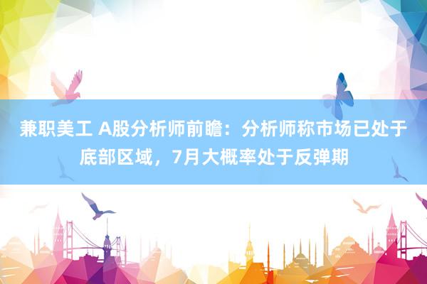 兼职美工 A股分析师前瞻：分析师称市场已处于底部区域，7月大概率处于反弹期