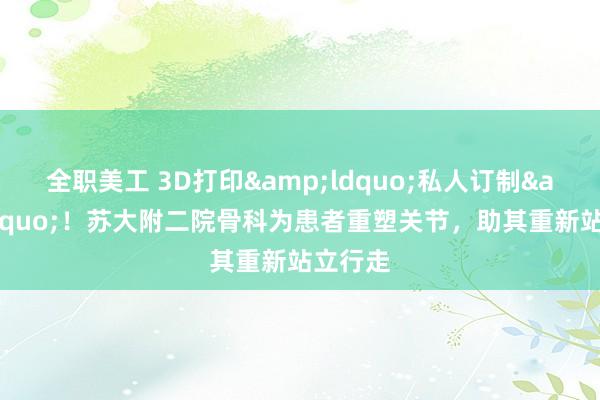 全职美工 3D打印&ldquo;私人订制&rdquo;！苏大附二院骨科为患者重塑关节，助其重新站立行走