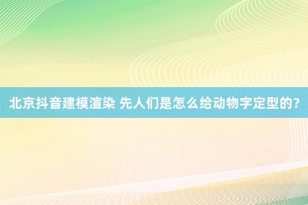 北京抖音建模渲染 先人们是怎么给动物字定型的？