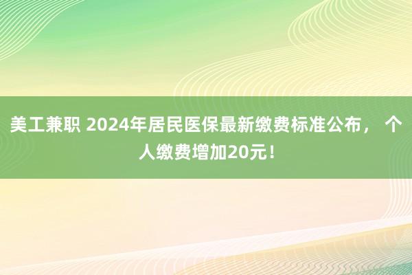 美工兼职 2024年居民医保最新缴费标准公布， 个人缴费增加20元！