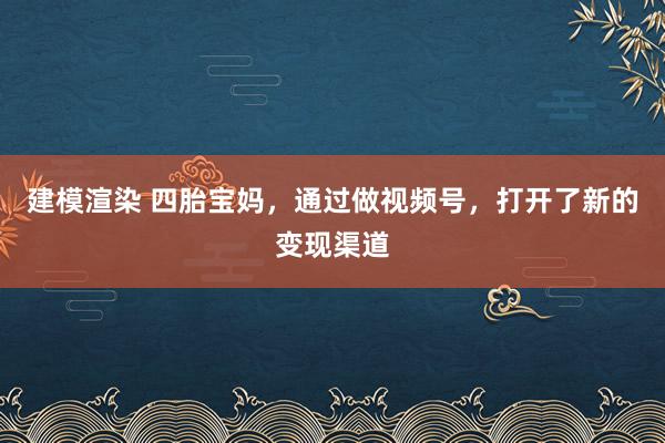 建模渲染 四胎宝妈，通过做视频号，打开了新的变现渠道