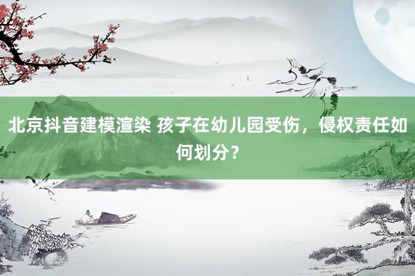 北京抖音建模渲染 孩子在幼儿园受伤，侵权责任如何划分？