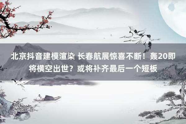 北京抖音建模渲染 长春航展惊喜不断！轰20即将横空出世？或将补齐最后一个短板