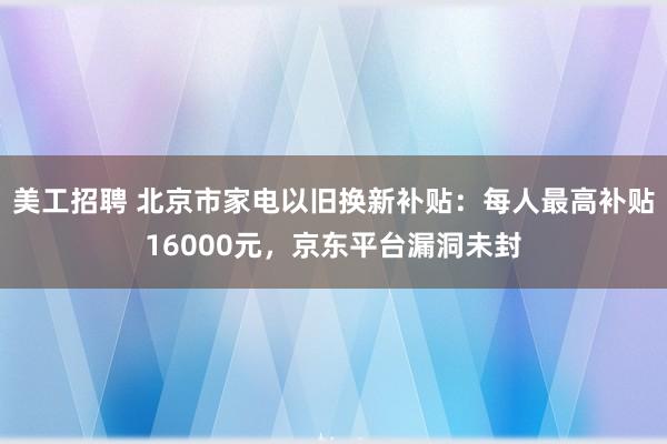 美工招聘 北京市家电以旧换新补贴：每人最高补贴16000元，京东平台漏洞未封