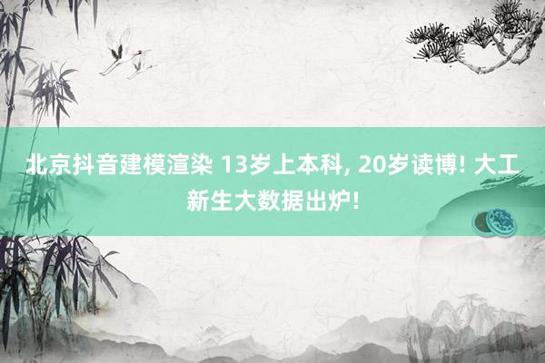 北京抖音建模渲染 13岁上本科, 20岁读博! 大工新生大数据出炉!