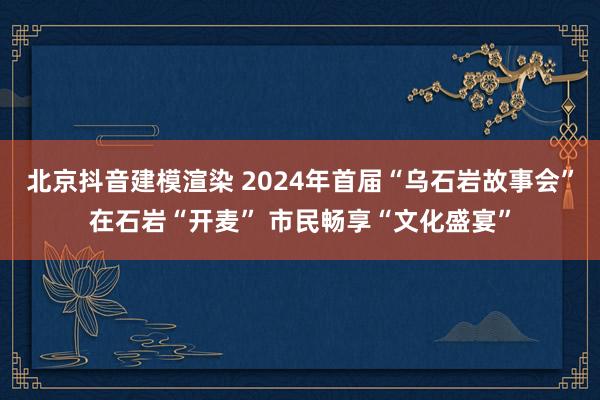 北京抖音建模渲染 2024年首届“乌石岩故事会”在石岩“开麦” 市民畅享“文化盛宴”