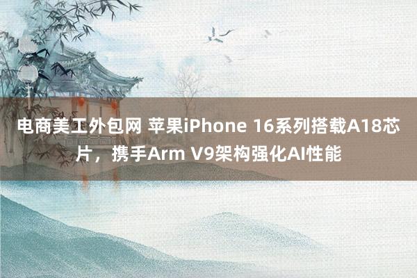 电商美工外包网 苹果iPhone 16系列搭载A18芯片，携手Arm V9架构强化AI性能