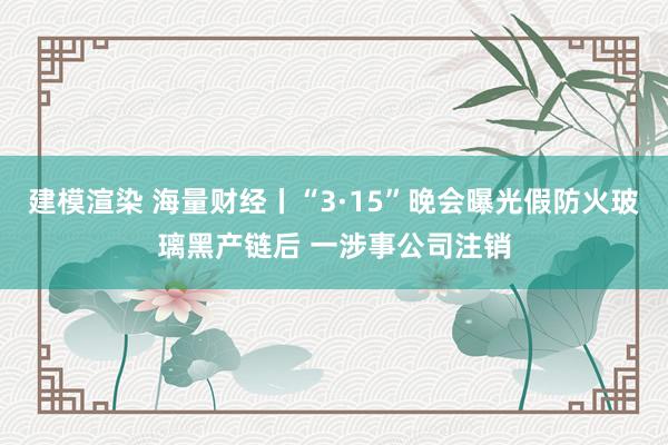 建模渲染 海量财经丨“3·15”晚会曝光假防火玻璃黑产链后 一涉事公司注销