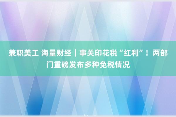 兼职美工 海量财经｜事关印花税“红利”！两部门重磅发布多种免税情况