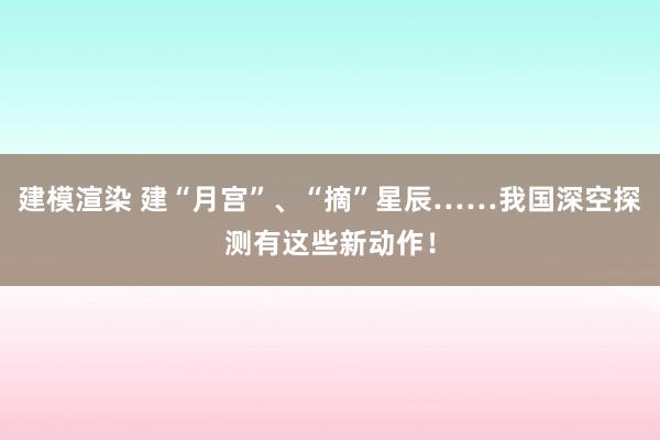 建模渲染 建“月宫”、“摘”星辰……我国深空探测有这些新动作！