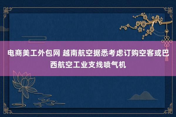 电商美工外包网 越南航空据悉考虑订购空客或巴西航空工业支线喷气机