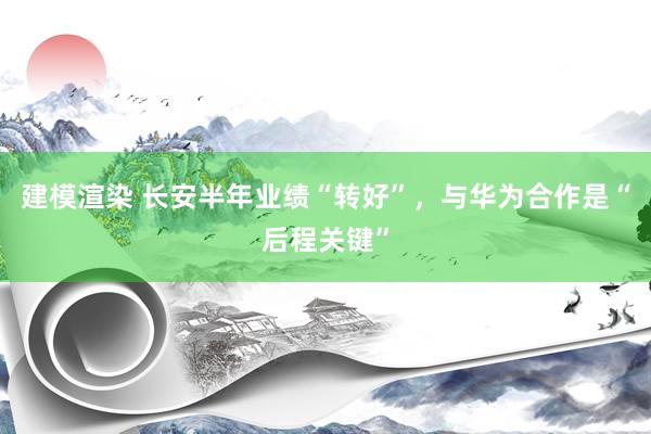 建模渲染 长安半年业绩“转好”，与华为合作是“后程关键”