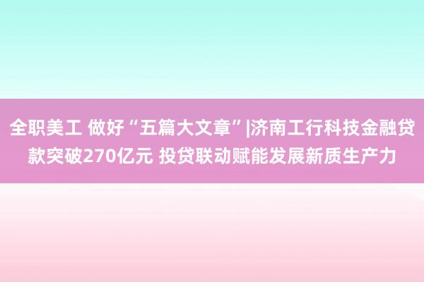 全职美工 做好“五篇大文章”|济南工行科技金融贷款突破270亿元 投贷联动赋能发展新质生产力