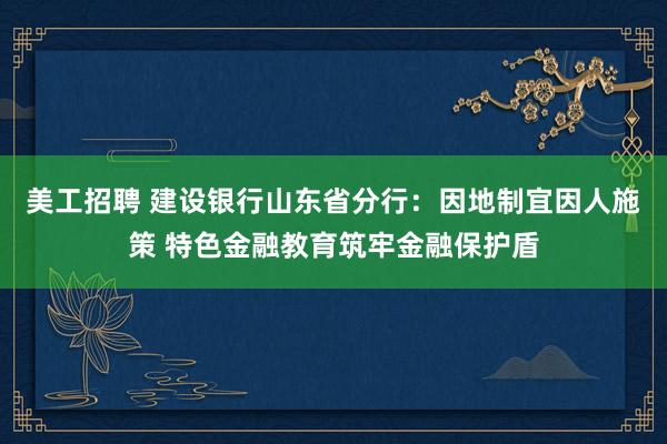 美工招聘 建设银行山东省分行：因地制宜因人施策 特色金融教育筑牢金融保护盾