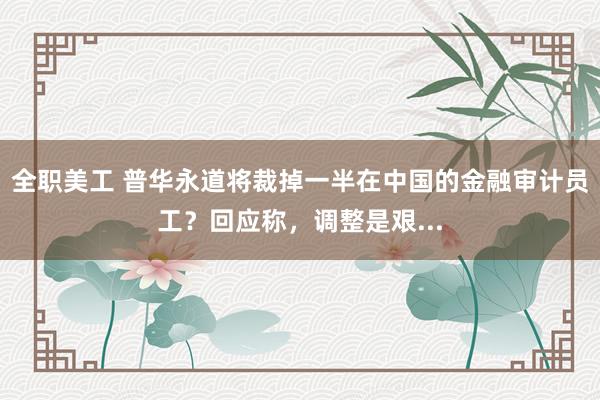 全职美工 普华永道将裁掉一半在中国的金融审计员工？回应称，调整是艰...