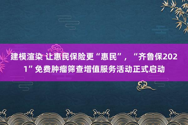 建模渲染 让惠民保险更“惠民”，“齐鲁保2021”免费肿瘤筛查增值服务活动正式启动