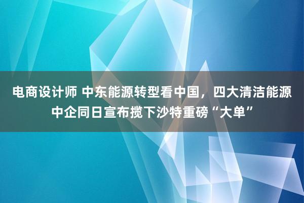 电商设计师 中东能源转型看中国，四大清洁能源中企同日宣布揽下沙特重磅“大单”