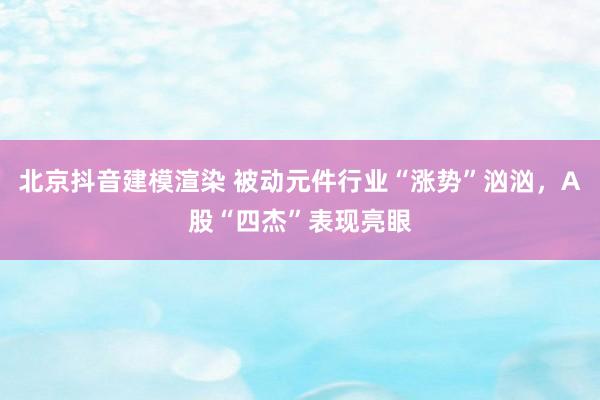 北京抖音建模渲染 被动元件行业“涨势”汹汹，A股“四杰”表现亮眼