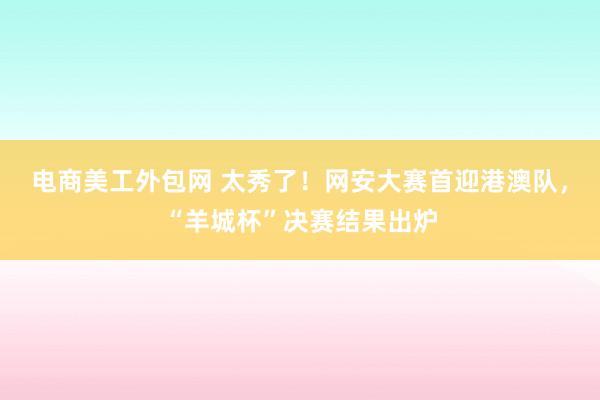 电商美工外包网 太秀了！网安大赛首迎港澳队，“羊城杯”决赛结果出炉