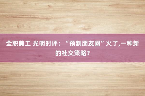 全职美工 光明时评：“预制朋友圈”火了,一种新的社交策略？