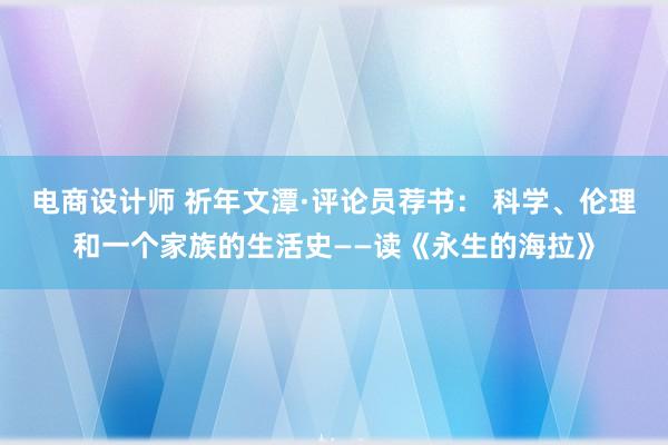 电商设计师 祈年文潭·评论员荐书： 科学、伦理和一个家族的生活史——读《永生的海拉》