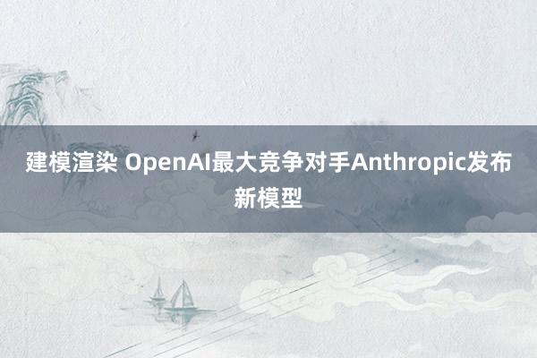 建模渲染 OpenAI最大竞争对手Anthropic发布新模型